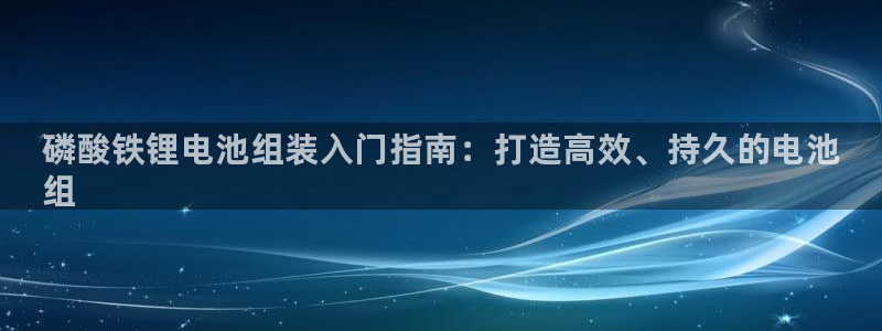 尊龙d88用现推选ag发财网：磷酸铁锂电池组装入门指南：打造高效、持久的电池
组